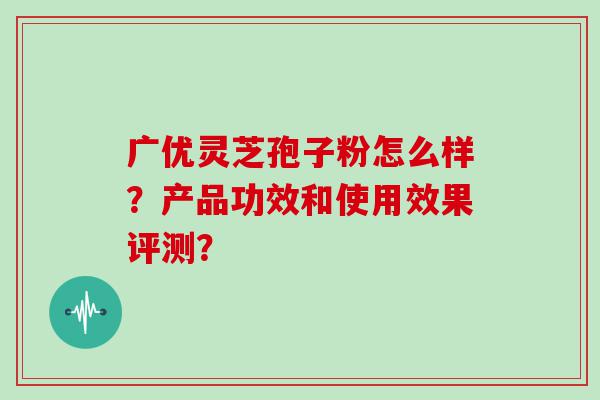 广优灵芝孢子粉怎么样？产品功效和使用效果评测？