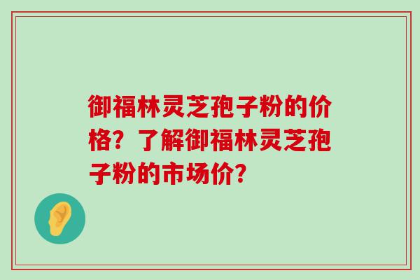 御福林灵芝孢子粉的价格？了解御福林灵芝孢子粉的市场价？