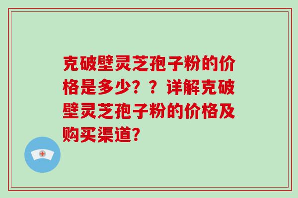 克破壁灵芝孢子粉的价格是多少？？详解克破壁灵芝孢子粉的价格及购买渠道？