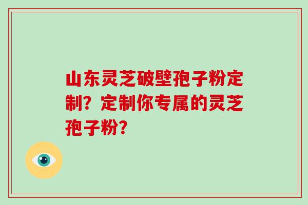 山东灵芝破壁孢子粉定制？定制你专属的灵芝孢子粉？