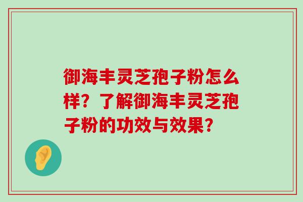 御海丰灵芝孢子粉怎么样？了解御海丰灵芝孢子粉的功效与效果？