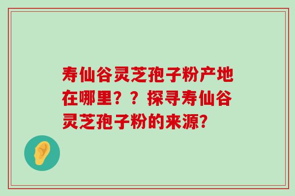 寿仙谷灵芝孢子粉产地在哪里？？探寻寿仙谷灵芝孢子粉的来源？