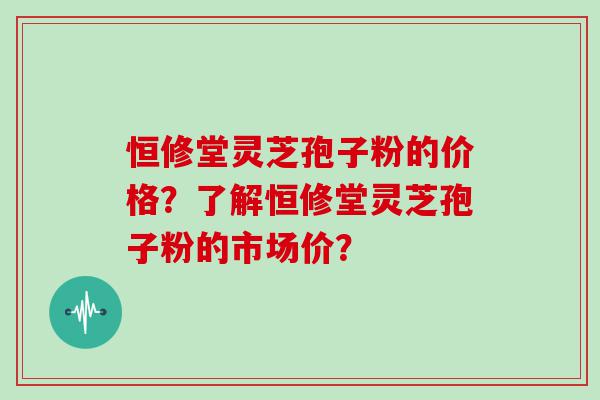 恒修堂灵芝孢子粉的价格？了解恒修堂灵芝孢子粉的市场价？