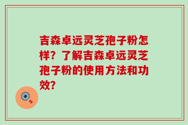 吉森卓远灵芝孢子粉怎样？了解吉森卓远灵芝孢子粉的使用方法和功效？