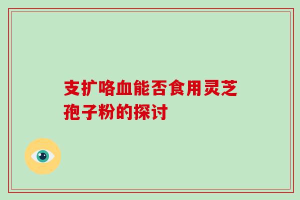 支扩咯能否食用灵芝孢子粉的探讨