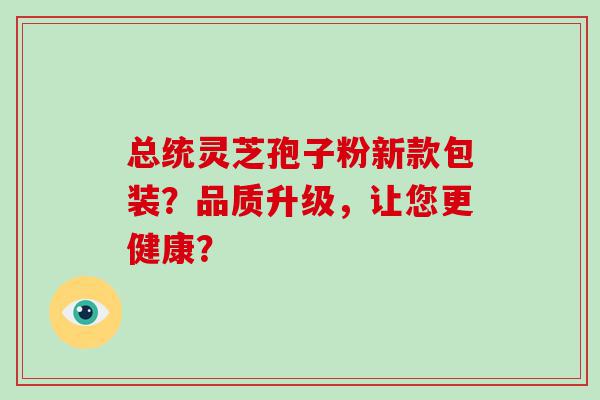 总统灵芝孢子粉新款包装？品质升级，让您更健康？