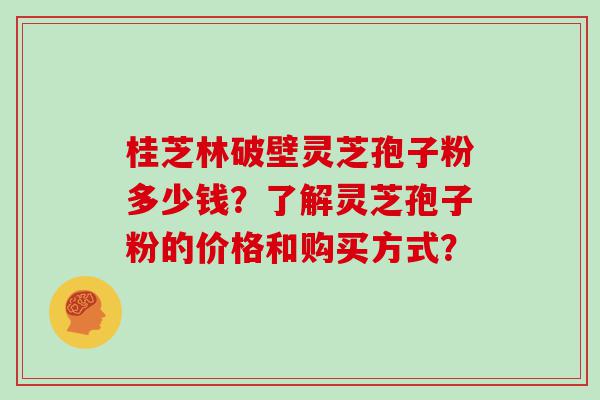 桂芝林破壁灵芝孢子粉多少钱？了解灵芝孢子粉的价格和购买方式？