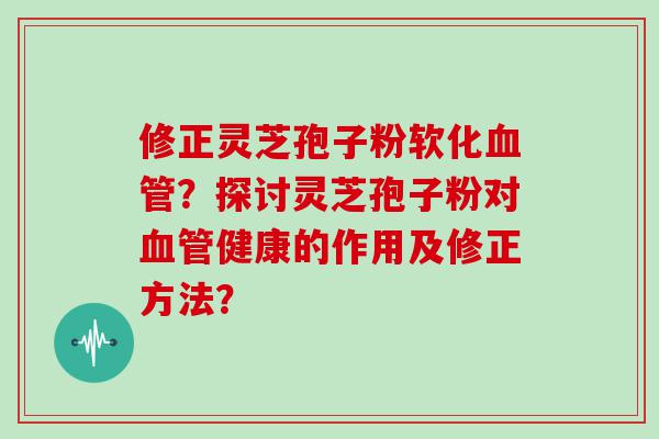 修正灵芝孢子粉软化？探讨灵芝孢子粉对健康的作用及修正方法？