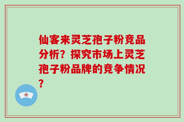 仙客来灵芝孢子粉竞品分析？探究市场上灵芝孢子粉品牌的竞争情况？