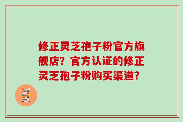 修正灵芝孢子粉官方旗舰店？官方认证的修正灵芝孢子粉购买渠道？