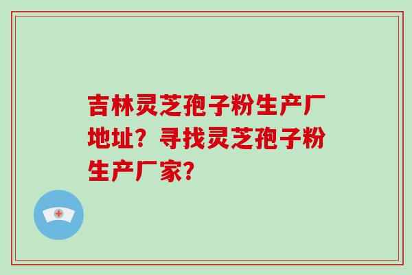 吉林灵芝孢子粉生产厂地址？寻找灵芝孢子粉生产厂家？