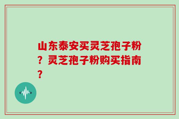 山东泰安买灵芝孢子粉？灵芝孢子粉购买指南？