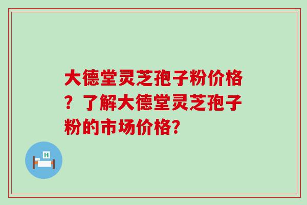 大德堂灵芝孢子粉价格？了解大德堂灵芝孢子粉的市场价格？