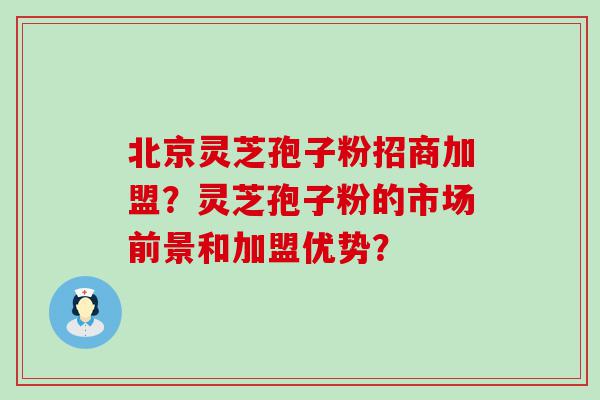 北京灵芝孢子粉招商加盟？灵芝孢子粉的市场前景和加盟优势？