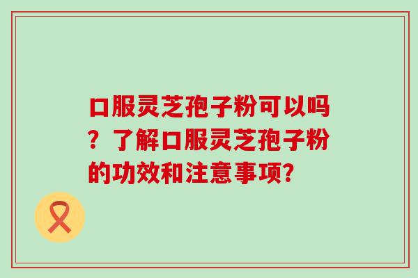 口服灵芝孢子粉可以吗？了解口服灵芝孢子粉的功效和注意事项？