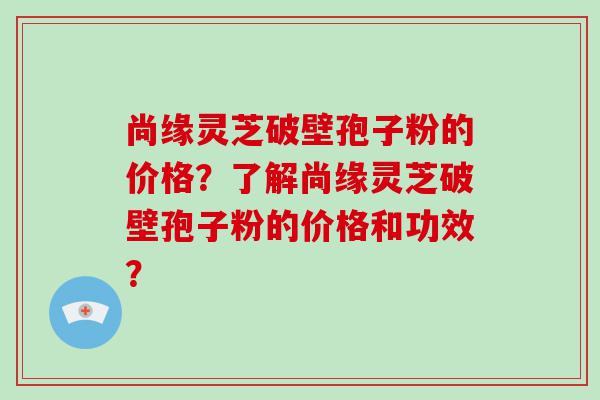 尚缘灵芝破壁孢子粉的价格？了解尚缘灵芝破壁孢子粉的价格和功效？