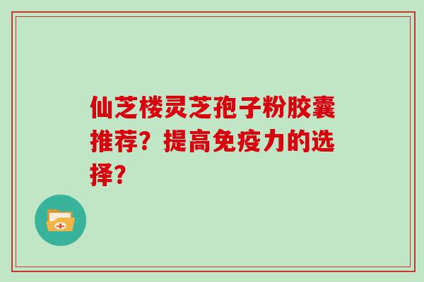 仙芝楼灵芝孢子粉胶囊推荐？提高免疫力的选择？