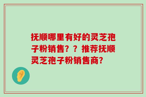 抚顺哪里有好的灵芝孢子粉销售？？推荐抚顺灵芝孢子粉销售商？