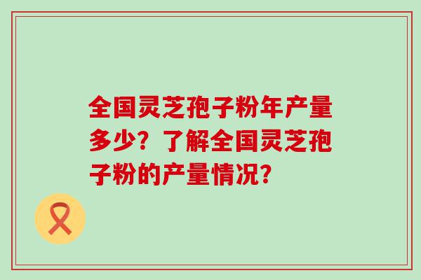 全国灵芝孢子粉年产量多少？了解全国灵芝孢子粉的产量情况？