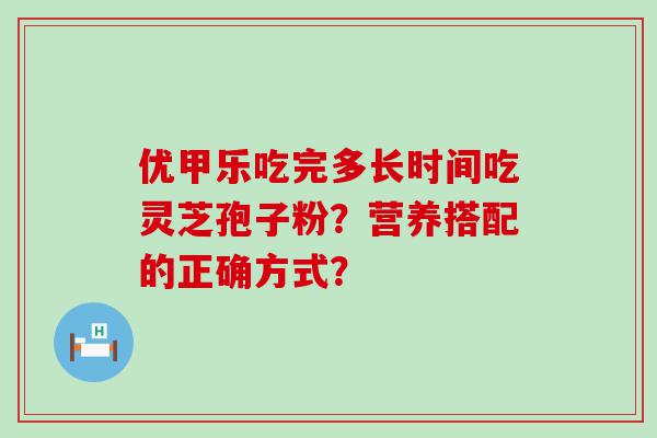 优甲乐吃完多长时间吃灵芝孢子粉？营养搭配的正确方式？