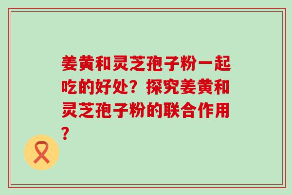 姜黄和灵芝孢子粉一起吃的好处？探究姜黄和灵芝孢子粉的联合作用？