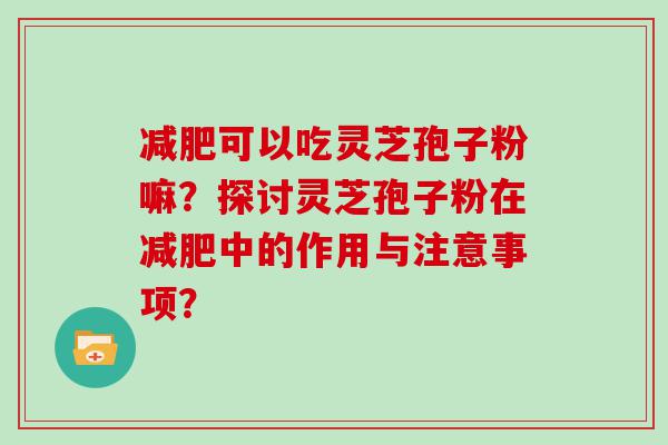 可以吃灵芝孢子粉嘛？探讨灵芝孢子粉在中的作用与注意事项？