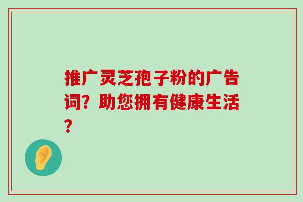 推广灵芝孢子粉的广告词？助您拥有健康生活？