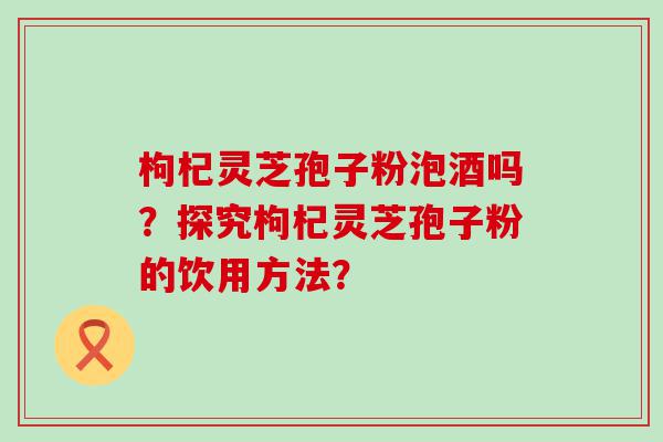 枸杞灵芝孢子粉泡酒吗？探究枸杞灵芝孢子粉的饮用方法？