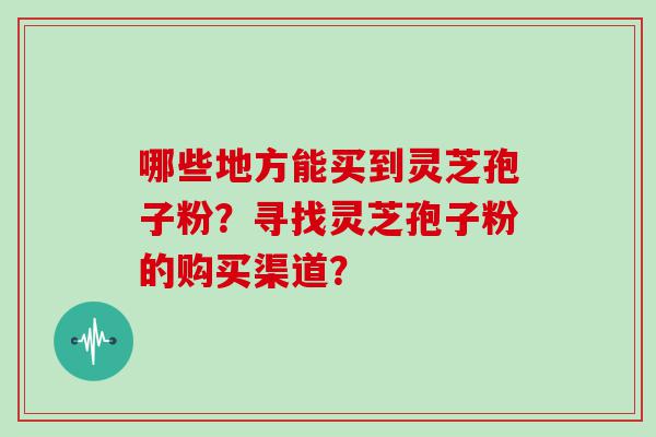 哪些地方能买到灵芝孢子粉？寻找灵芝孢子粉的购买渠道？