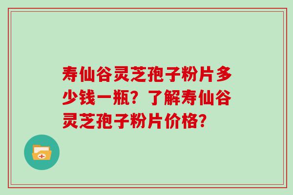 寿仙谷灵芝孢子粉片多少钱一瓶？了解寿仙谷灵芝孢子粉片价格？