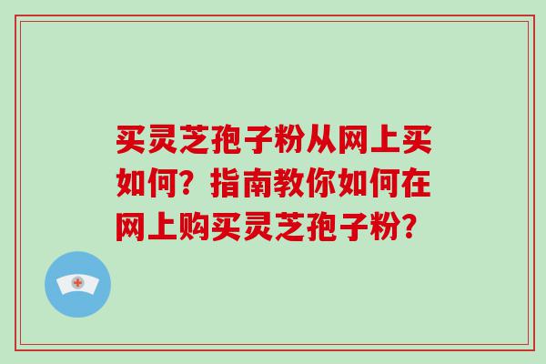 买灵芝孢子粉从网上买如何？指南教你如何在网上购买灵芝孢子粉？