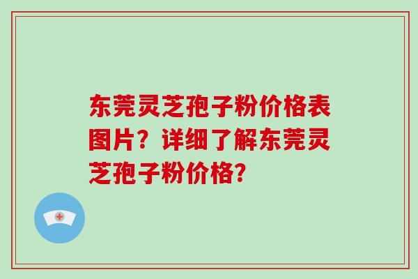 东莞灵芝孢子粉价格表图片？详细了解东莞灵芝孢子粉价格？