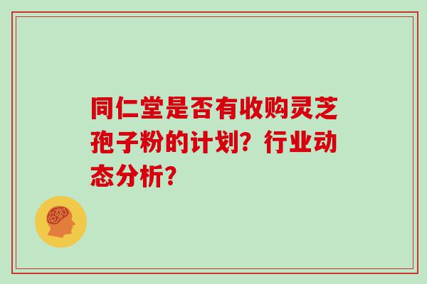 同仁堂是否有收购灵芝孢子粉的计划？行业动态分析？