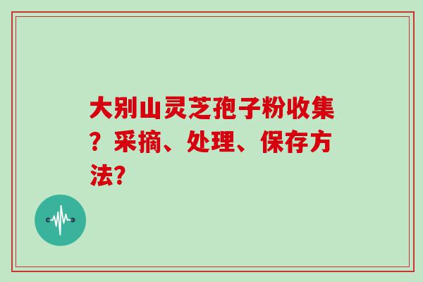 大别山灵芝孢子粉收集？采摘、处理、保存方法？