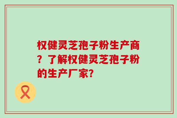 权健灵芝孢子粉生产商？了解权健灵芝孢子粉的生产厂家？