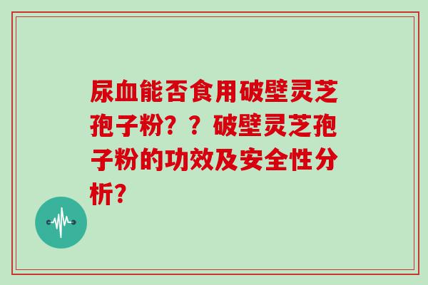 尿能否食用破壁灵芝孢子粉？？破壁灵芝孢子粉的功效及安全性分析？