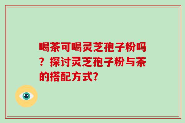 喝茶可喝灵芝孢子粉吗？探讨灵芝孢子粉与茶的搭配方式？