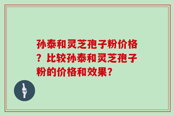 孙泰和灵芝孢子粉价格？比较孙泰和灵芝孢子粉的价格和效果？