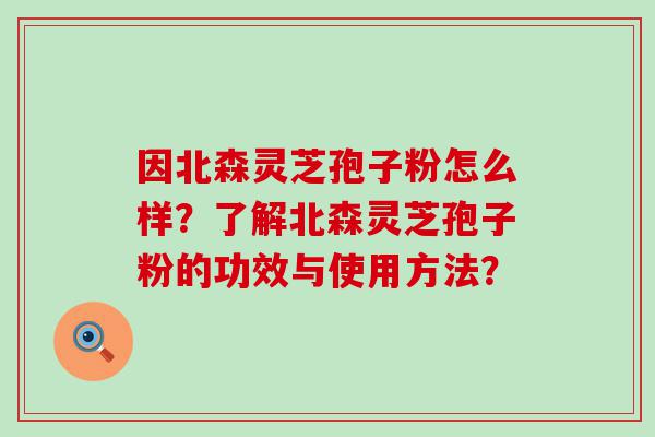 因北森灵芝孢子粉怎么样？了解北森灵芝孢子粉的功效与使用方法？