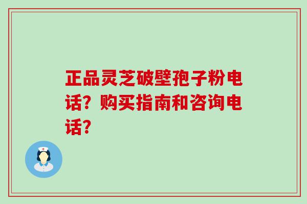 正品灵芝破壁孢子粉电话？购买指南和咨询电话？