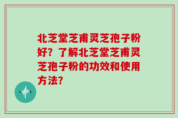 北芝堂芝甫灵芝孢子粉好？了解北芝堂芝甫灵芝孢子粉的功效和使用方法？