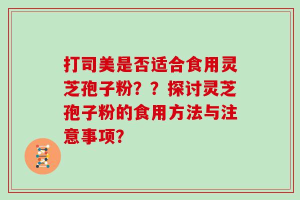 打司美是否适合食用灵芝孢子粉？？探讨灵芝孢子粉的食用方法与注意事项？