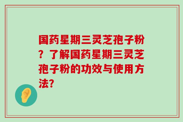 国药星期三灵芝孢子粉？了解国药星期三灵芝孢子粉的功效与使用方法？