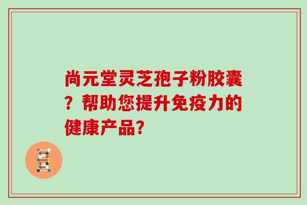 尚元堂灵芝孢子粉胶囊？帮助您提升免疫力的健康产品？