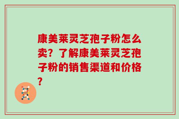 康美莱灵芝孢子粉怎么卖？了解康美莱灵芝孢子粉的销售渠道和价格？