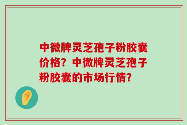 中微牌灵芝孢子粉胶囊价格？中微牌灵芝孢子粉胶囊的市场行情？