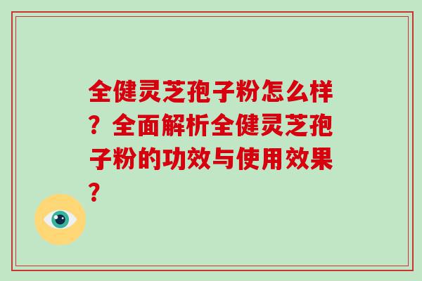 全健灵芝孢子粉怎么样？全面解析全健灵芝孢子粉的功效与使用效果？