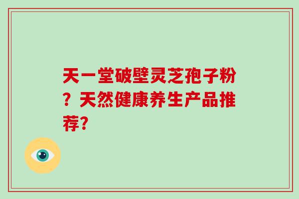 天一堂破壁灵芝孢子粉？天然健康养生产品推荐？