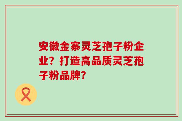 安徽金寨灵芝孢子粉企业？打造高品质灵芝孢子粉品牌？