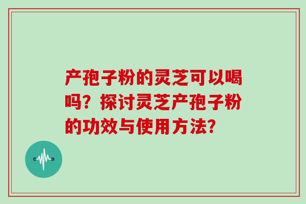 产孢子粉的灵芝可以喝吗？探讨灵芝产孢子粉的功效与使用方法？